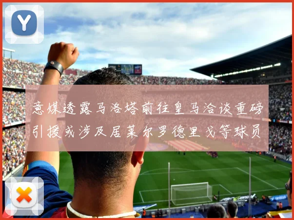 意媒透露马洛塔前往皇马洽谈重磅引援或涉及居莱尔罗德里戈等球员