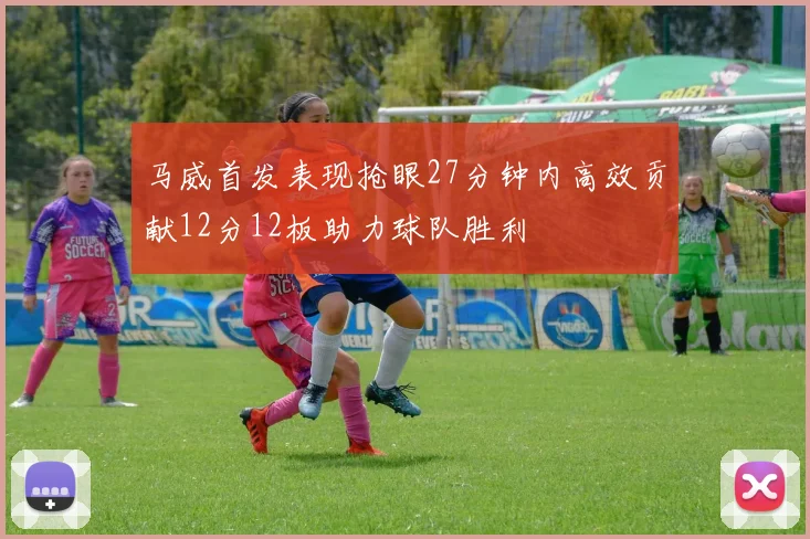 马威首发表现抢眼27分钟内高效贡献12分12板助力球队胜利