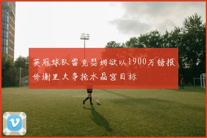 英冠球队雷克瑟姆欲以1900万镑报价谢里夫争抢水晶宫目标
