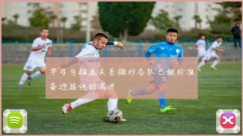 字母与雄鹿关系微妙各队已做好准备迎接他的离开