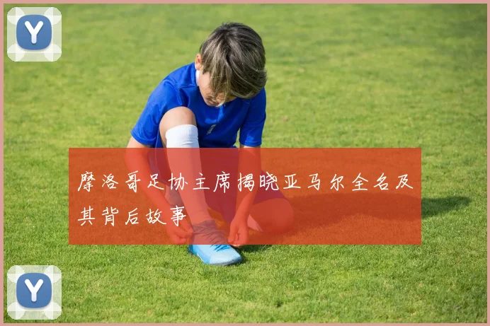 摩洛哥足协主席揭晓亚马尔全名及其背后故事