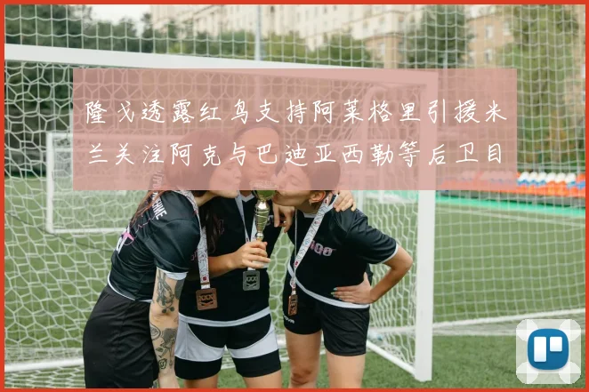 隆戈透露红鸟支持阿莱格里引援米兰关注阿克与巴迪亚西勒等后卫目标