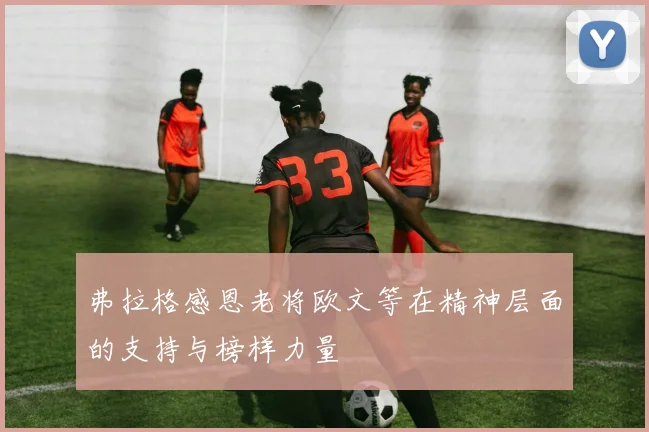 弗拉格感恩老将欧文等在精神层面的支持与榜样力量