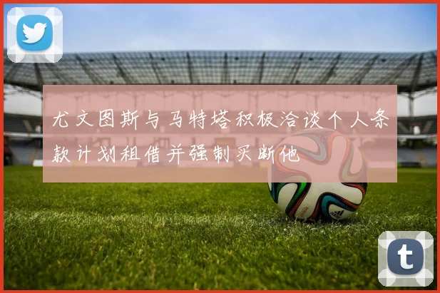 尤文图斯与马特塔积极洽谈个人条款计划租借并强制买断他