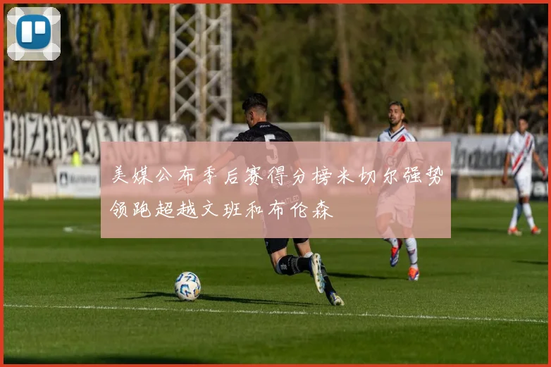 美媒公布季后赛得分榜米切尔强势领跑超越文班和布伦森