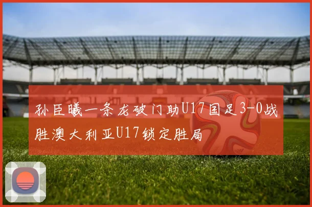 孙臣曦一条龙破门助U17国足3-0战胜澳大利亚U17锁定胜局