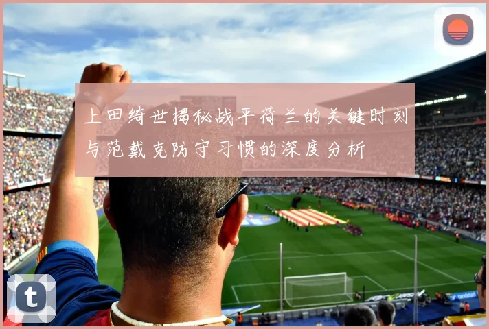 上田绮世揭秘战平荷兰的关键时刻与范戴克防守习惯的深度分析
