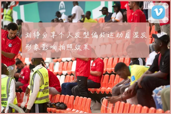 刘铮分享个人发型偏好运动后湿发形象影响拍照效果