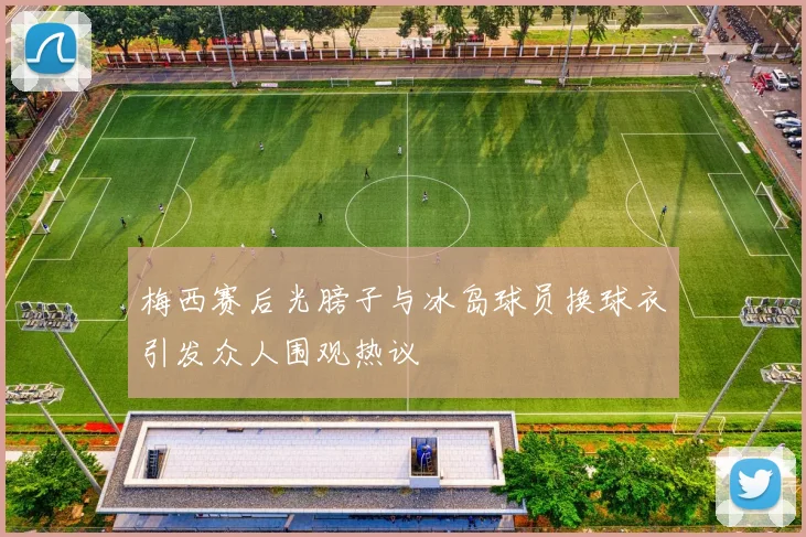 梅西赛后光膀子与冰岛球员换球衣引发众人围观热议