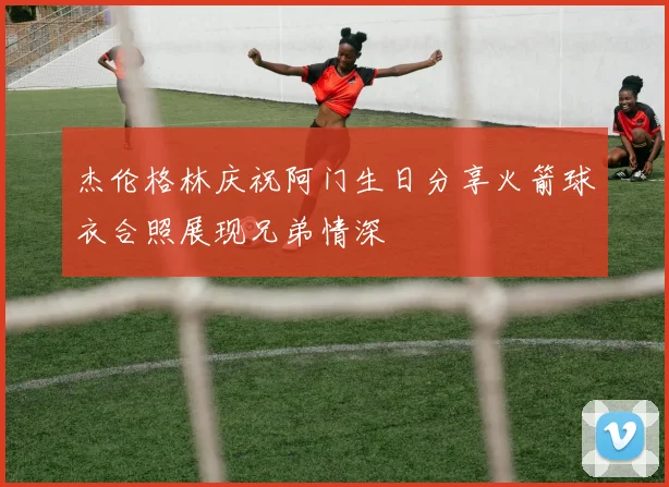 杰伦格林庆祝阿门生日分享火箭球衣合照展现兄弟情深