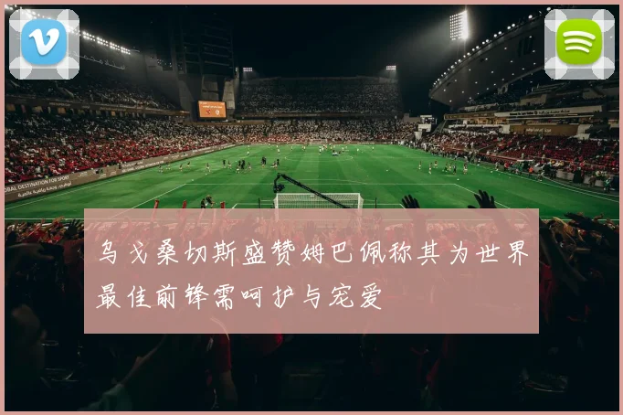 乌戈桑切斯盛赞姆巴佩称其为世界最佳前锋需呵护与宠爱