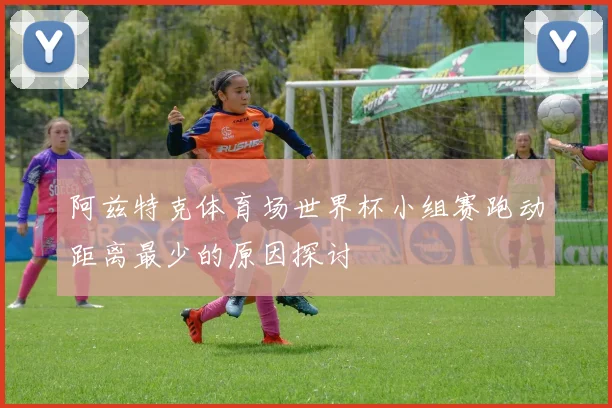 阿兹特克体育场世界杯小组赛跑动距离最少的原因探讨