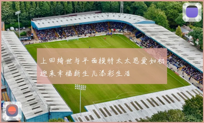 上田绮世与平面模特太太恩爱如初迎来幸福新生儿添彩生活