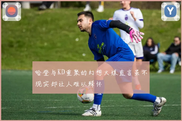 哈登与KD重聚的幻想火媒直言虽不现实却让人难以释怀
