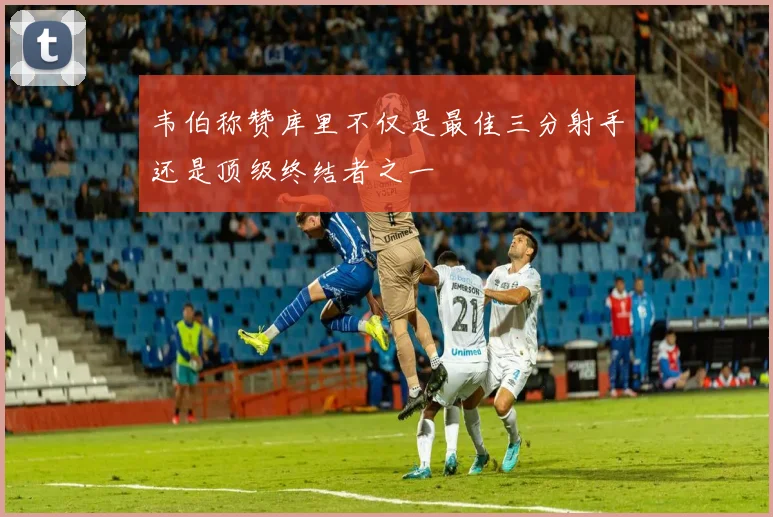 韦伯称赞库里不仅是最佳三分射手还是顶级终结者之一