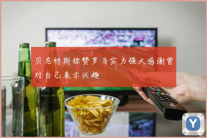 贝尼特斯称赞罗马实力强大感谢曾对自己表示兴趣