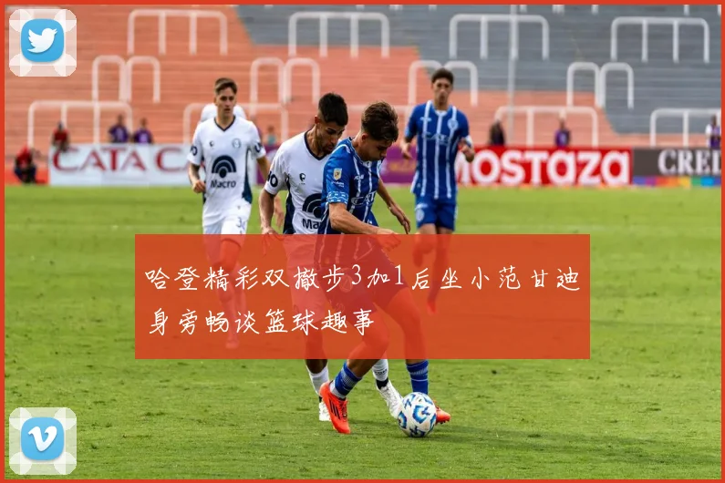 哈登精彩双撤步3加1后坐小范甘迪身旁畅谈篮球趣事