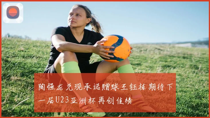 陶强龙兑现承诺赠球王钰栋期待下一届U23亚洲杯再创佳绩