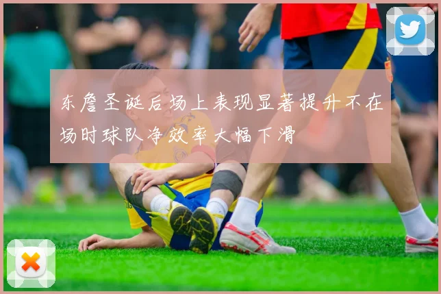 东詹圣诞后场上表现显著提升不在场时球队净效率大幅下滑