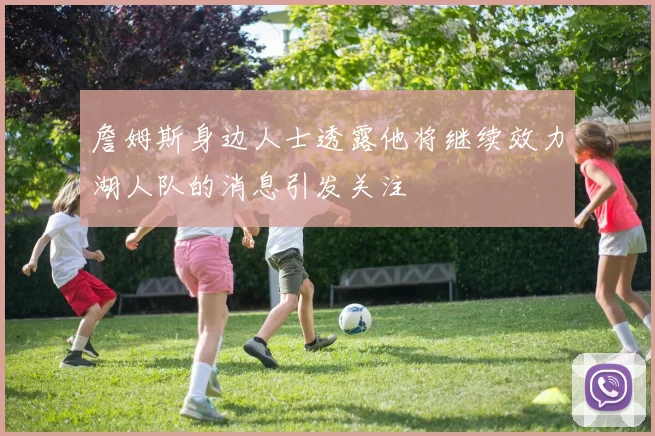 詹姆斯身边人士透露他将继续效力湖人队的消息引发关注