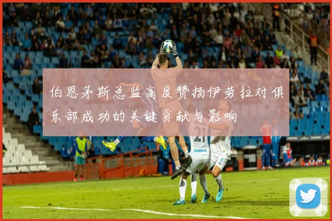伯恩茅斯总监高度赞扬伊劳拉对俱乐部成功的关键贡献与影响