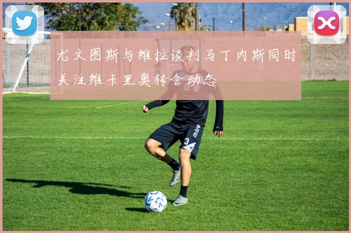 尤文图斯与维拉谈判马丁内斯同时关注维卡里奥转会动态