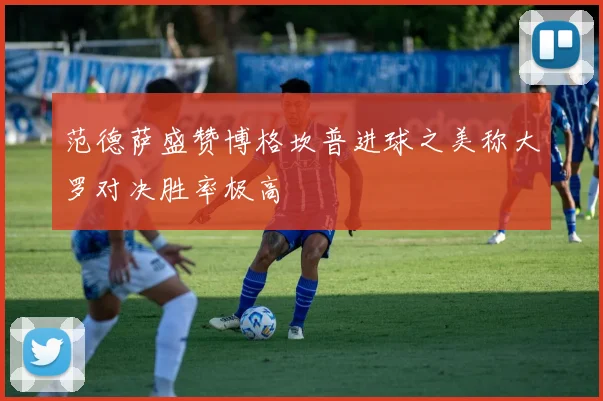 范德萨盛赞博格坎普进球之美称大罗对决胜率极高