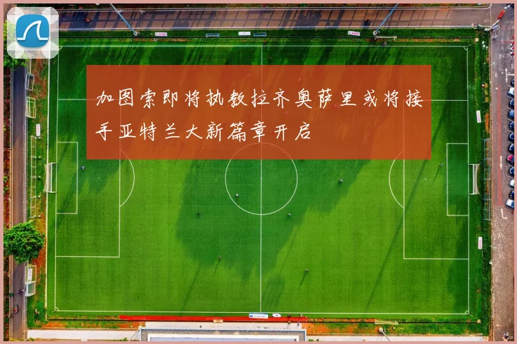 加图索即将执教拉齐奥萨里或将接手亚特兰大新篇章开启