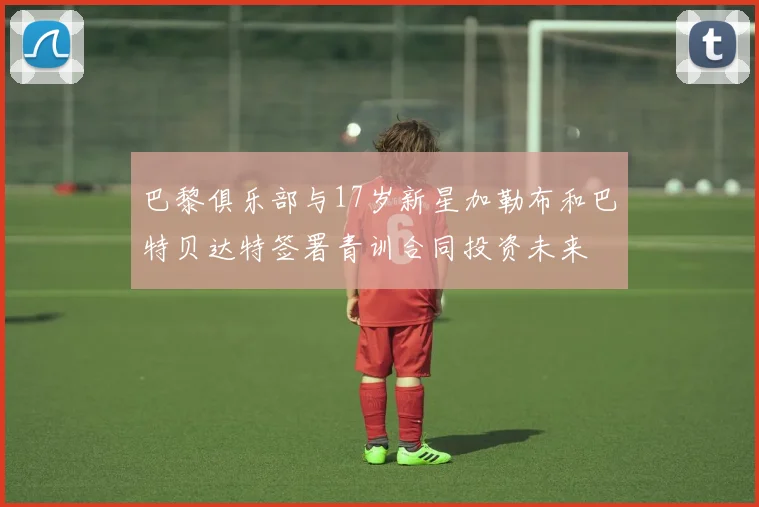 巴黎俱乐部与17岁新星加勒布和巴特贝达特签署青训合同投资未来