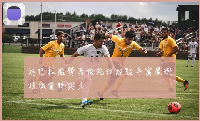 迪巴拉盛赞马伦跑位经验丰富展现顶级前锋实力