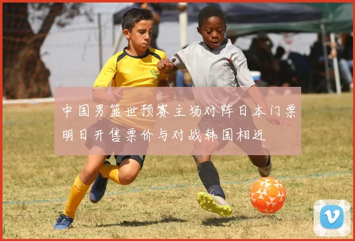 中国男篮世预赛主场对阵日本门票明日开售票价与对战韩国相近