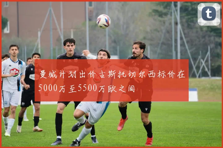 曼城计划出价古斯托切尔西标价在5000万至5500万欧之间