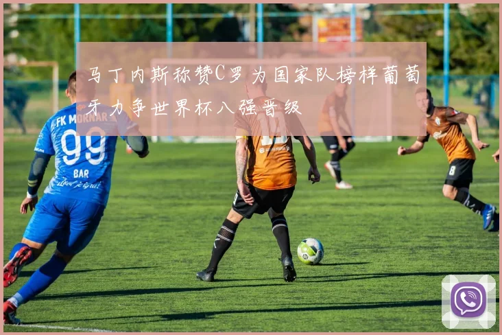 马丁内斯称赞C罗为国家队榜样葡萄牙力争世界杯八强晋级