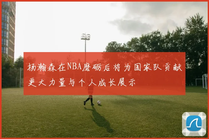杨瀚森在NBA磨砺后将为国家队贡献更大力量与个人成长展示